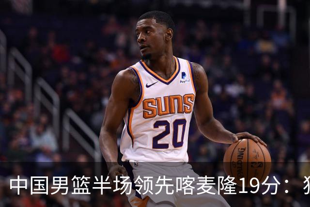 中国男篮半场领先喀麦隆19分：狂轰11三分 贺希宁12分庞峥麟11分