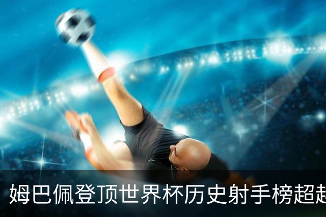 姆巴佩登顶世界杯历史射手榜超越梅西 进球最多的他为何带不回冠军