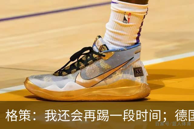 格策：我还会再踢一段时间；德国队在世界杯没人能挺身而出