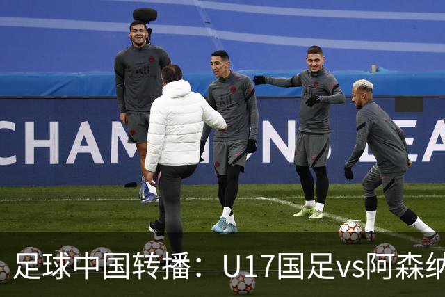 足球中国转播：U17国足vs阿森纳U17，万项、帅惟浩、李钧鹏缺阵